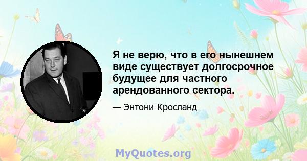 Я не верю, что в его нынешнем виде существует долгосрочное будущее для частного арендованного сектора.