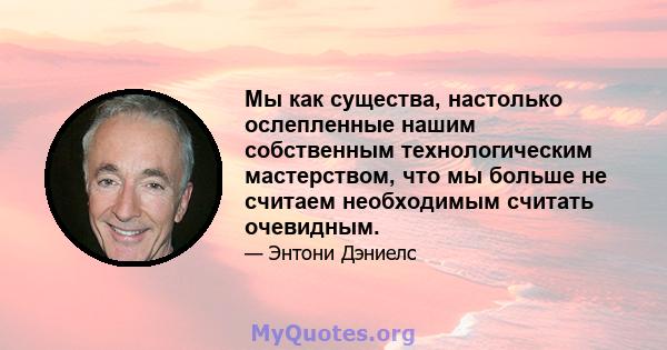 Мы как существа, настолько ослепленные нашим собственным технологическим мастерством, что мы больше не считаем необходимым считать очевидным.