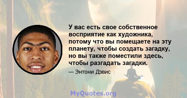 У вас есть свое собственное восприятие как художника, потому что вы помещаете на эту планету, чтобы создать загадку, но вы также поместили здесь, чтобы разгадать загадки.