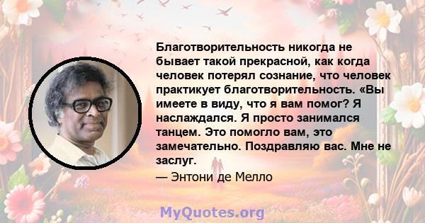 Благотворительность никогда не бывает такой прекрасной, как когда человек потерял сознание, что человек практикует благотворительность. «Вы имеете в виду, что я вам помог? Я наслаждался. Я просто занимался танцем. Это