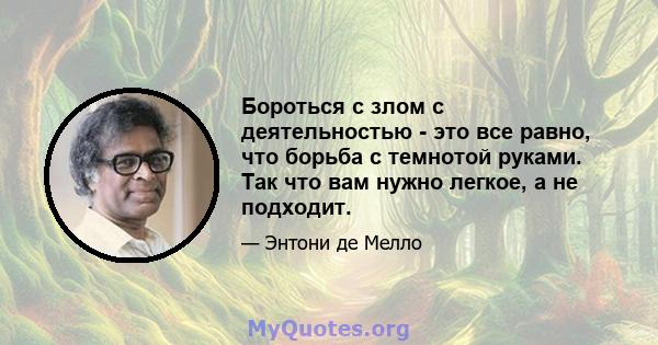 Бороться с злом с деятельностью - это все равно, что борьба с темнотой руками. Так что вам нужно легкое, а не подходит.