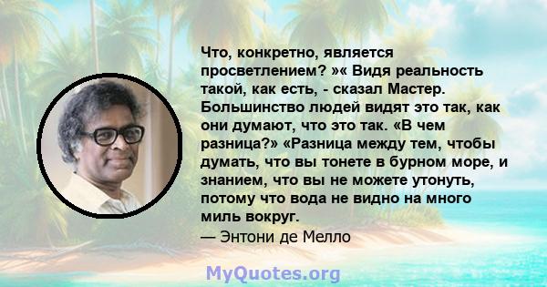 Что, конкретно, является просветлением? »« Видя реальность такой, как есть, - сказал Мастер. Большинство людей видят это так, как они думают, что это так. «В чем разница?» «Разница между тем, чтобы думать, что вы тонете 