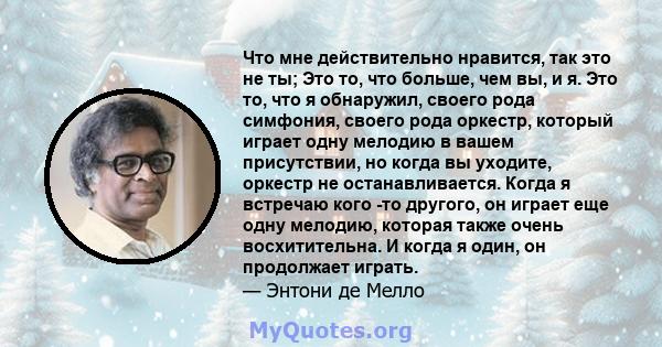 Что мне действительно нравится, так это не ты; Это то, что больше, чем вы, и я. Это то, что я обнаружил, своего рода симфония, своего рода оркестр, который играет одну мелодию в вашем присутствии, но когда вы уходите,