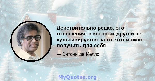 Действительно редко, это отношения, в которых другой не культивируется за то, что можно получить для себя.