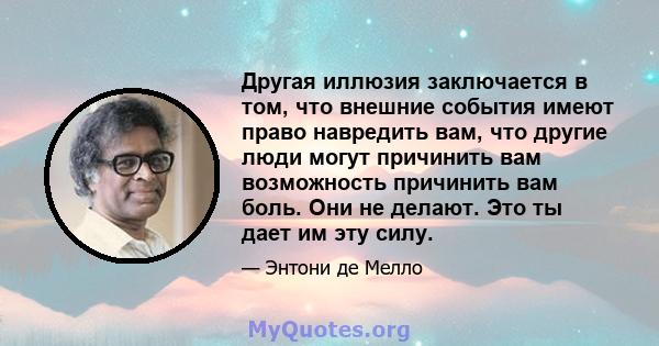 Другая иллюзия заключается в том, что внешние события имеют право навредить вам, что другие люди могут причинить вам возможность причинить вам боль. Они не делают. Это ты дает им эту силу.