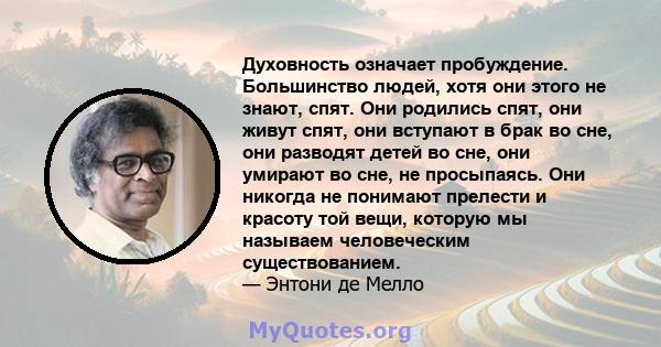 Духовность означает пробуждение. Большинство людей, хотя они этого не знают, спят. Они родились спят, они живут спят, они вступают в брак во сне, они разводят детей во сне, они умирают во сне, не просыпаясь. Они никогда 