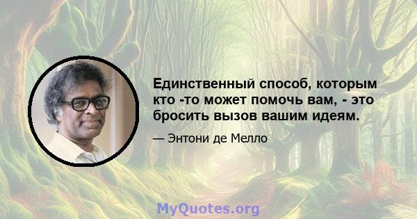 Единственный способ, которым кто -то может помочь вам, - это бросить вызов вашим идеям.