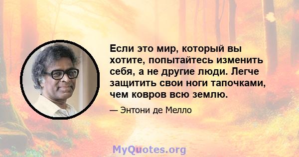 Если это мир, который вы хотите, попытайтесь изменить себя, а не другие люди. Легче защитить свои ноги тапочками, чем ковров всю землю.