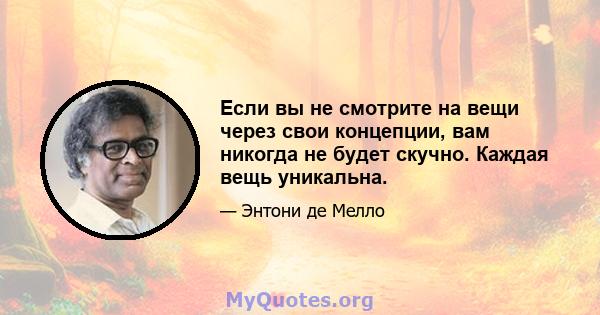 Если вы не смотрите на вещи через свои концепции, вам никогда не будет скучно. Каждая вещь уникальна.