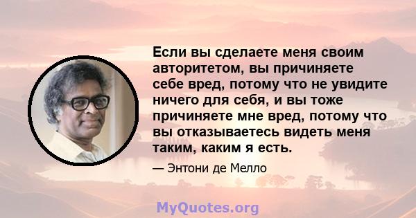 Если вы сделаете меня своим авторитетом, вы причиняете себе вред, потому что не увидите ничего для себя, и вы тоже причиняете мне вред, потому что вы отказываетесь видеть меня таким, каким я есть.