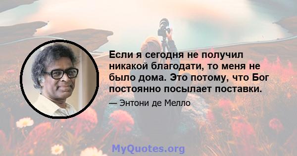 Если я сегодня не получил никакой благодати, то меня не было дома. Это потому, что Бог постоянно посылает поставки.