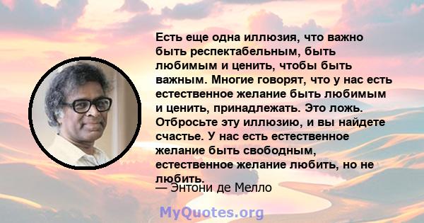 Есть еще одна иллюзия, что важно быть респектабельным, быть любимым и ценить, чтобы быть важным. Многие говорят, что у нас есть естественное желание быть любимым и ценить, принадлежать. Это ложь. Отбросьте эту иллюзию,