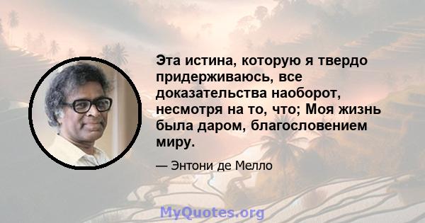 Эта истина, которую я твердо придерживаюсь, все доказательства наоборот, несмотря на то, что; Моя жизнь была даром, благословением миру.