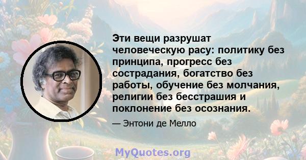 Эти вещи разрушат человеческую расу: политику без принципа, прогресс без сострадания, богатство без работы, обучение без молчания, религии без бесстрашия и поклонение без осознания.