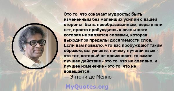 Это то, что означает мудрость: быть измененным без малейших усилий с вашей стороны, быть преобразованным, верьте или нет, просто пробуждаясь к реальности, которая не является словами, которая выходит за пределы