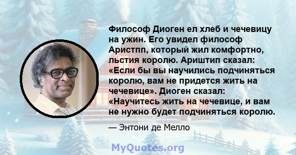 Философ Диоген ел хлеб и чечевицу на ужин. Его увидел философ Аристпп, который жил комфортно, льстия королю. Ариштип сказал: «Если бы вы научились подчиняться королю, вам не придется жить на чечевице». Диоген сказал: