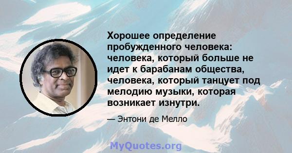 Хорошее определение пробужденного человека: человека, который больше не идет к барабанам общества, человека, который танцует под мелодию музыки, которая возникает изнутри.