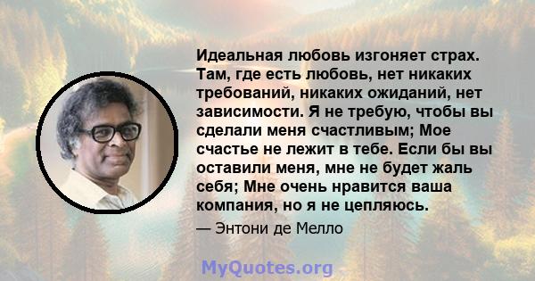 Идеальная любовь изгоняет страх. Там, где есть любовь, нет никаких требований, никаких ожиданий, нет зависимости. Я не требую, чтобы вы сделали меня счастливым; Мое счастье не лежит в тебе. Если бы вы оставили меня, мне 