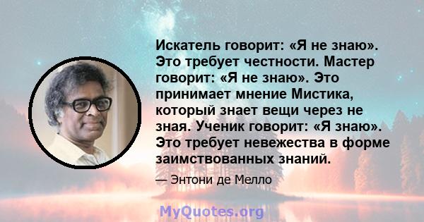 Искатель говорит: «Я не знаю». Это требует честности. Мастер говорит: «Я не знаю». Это принимает мнение Мистика, который знает вещи через не зная. Ученик говорит: «Я знаю». Это требует невежества в форме заимствованных