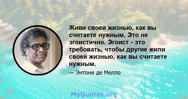 Живи своей жизнью, как вы считаете нужным. Это не эгоистично. Эгоист - это требовать, чтобы другие жили своей жизнью, как вы считаете нужным.