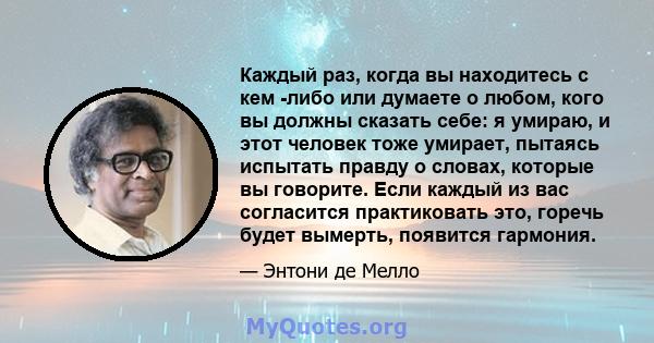 Каждый раз, когда вы находитесь с кем -либо или думаете о любом, кого вы должны сказать себе: я умираю, и этот человек тоже умирает, пытаясь испытать правду о словах, которые вы говорите. Если каждый из вас согласится