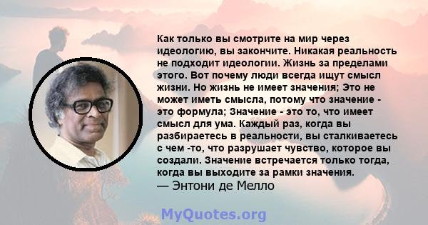 Как только вы смотрите на мир через идеологию, вы закончите. Никакая реальность не подходит идеологии. Жизнь за пределами этого. Вот почему люди всегда ищут смысл жизни. Но жизнь не имеет значения; Это не может иметь