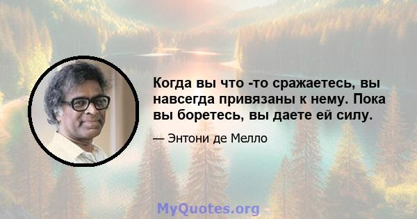 Когда вы что -то сражаетесь, вы навсегда привязаны к нему. Пока вы боретесь, вы даете ей силу.