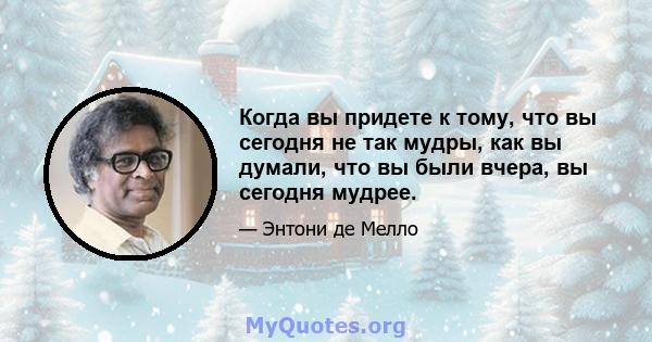 Когда вы придете к тому, что вы сегодня не так мудры, как вы думали, что вы были вчера, вы сегодня мудрее.