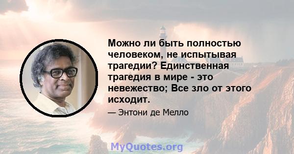 Можно ли быть полностью человеком, не испытывая трагедии? Единственная трагедия в мире - это невежество; Все зло от этого исходит.