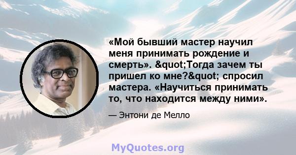 «Мой бывший мастер научил меня принимать рождение и смерть». "Тогда зачем ты пришел ко мне?" спросил мастера. «Научиться принимать то, что находится между ними».