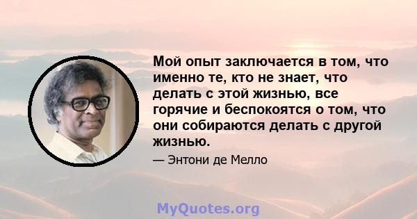 Мой опыт заключается в том, что именно те, кто не знает, что делать с этой жизнью, все горячие и беспокоятся о том, что они собираются делать с другой жизнью.