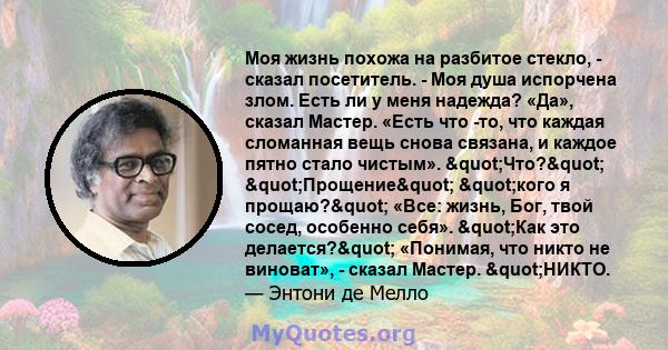 Моя жизнь похожа на разбитое стекло, - сказал посетитель. - Моя душа испорчена злом. Есть ли у меня надежда? «Да», сказал Мастер. «Есть что -то, что каждая сломанная вещь снова связана, и каждое пятно стало чистым».