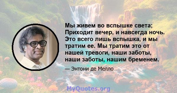 Мы живем во вспышке света; Приходит вечер, и навсегда ночь. Это всего лишь вспышка, и мы тратим ее. Мы тратим это от нашей тревоги, наши заботы, наши заботы, нашим бременем.