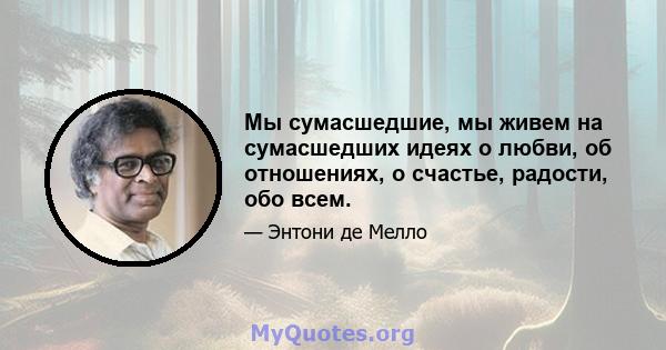 Мы сумасшедшие, мы живем на сумасшедших идеях о любви, об отношениях, о счастье, радости, обо всем.