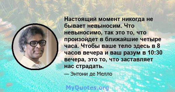 Настоящий момент никогда не бывает невыносим. Что невыносимо, так это то, что произойдет в ближайшие четыре часа. Чтобы ваше тело здесь в 8 часов вечера и ваш разум в 10:30 вечера, это то, что заставляет нас страдать.