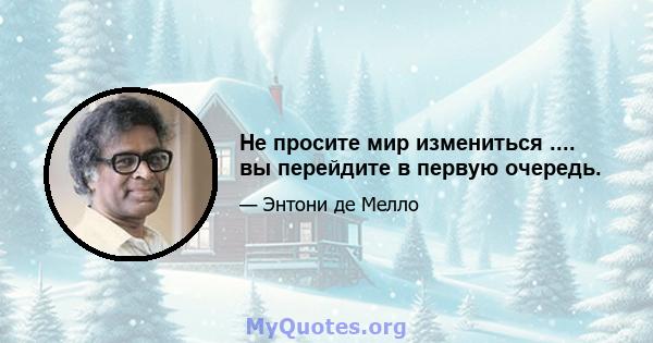 Не просите мир измениться .... вы перейдите в первую очередь.