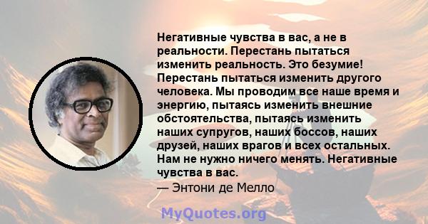 Негативные чувства в вас, а не в реальности. Перестань пытаться изменить реальность. Это безумие! Перестань пытаться изменить другого человека. Мы проводим все наше время и энергию, пытаясь изменить внешние