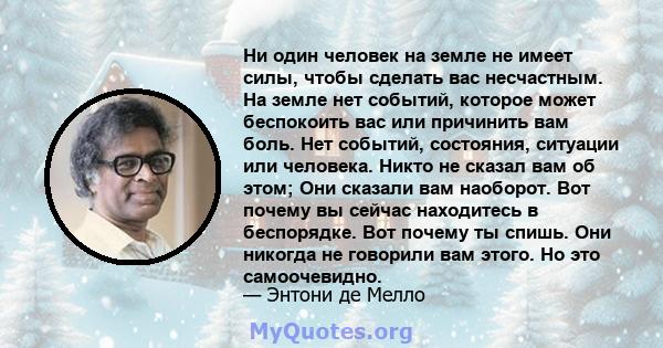 Ни один человек на земле не имеет силы, чтобы сделать вас несчастным. На земле нет событий, которое может беспокоить вас или причинить вам боль. Нет событий, состояния, ситуации или человека. Никто не сказал вам об