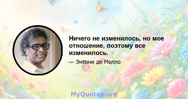 Ничего не изменилось, но мое отношение, поэтому все изменилось.