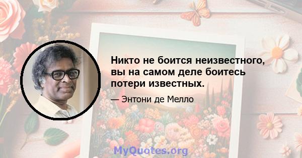 Никто не боится неизвестного, вы на самом деле боитесь потери известных.