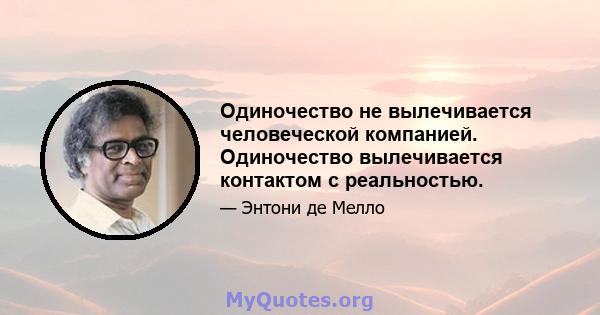 Одиночество не вылечивается человеческой компанией. Одиночество вылечивается контактом с реальностью.