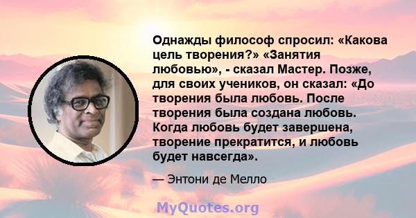 Однажды философ спросил: «Какова цель творения?» «Занятия любовью», - сказал Мастер. Позже, для своих учеников, он сказал: «До творения была любовь. После творения была создана любовь. Когда любовь будет завершена,