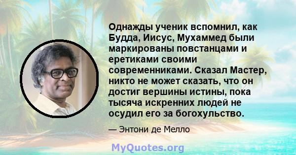 Однажды ученик вспомнил, как Будда, Иисус, Мухаммед были маркированы повстанцами и еретиками своими современниками. Сказал Мастер, никто не может сказать, что он достиг вершины истины, пока тысяча искренних людей не