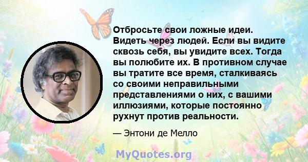 Отбросьте свои ложные идеи. Видеть через людей. Если вы видите сквозь себя, вы увидите всех. Тогда вы полюбите их. В противном случае вы тратите все время, сталкиваясь со своими неправильными представлениями о них, с