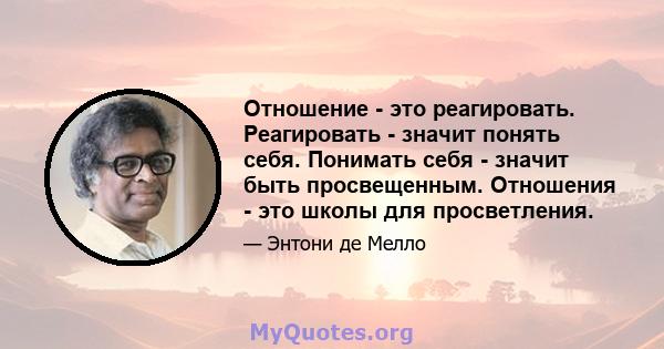 Отношение - это реагировать. Реагировать - значит понять себя. Понимать себя - значит быть просвещенным. Отношения - это школы для просветления.