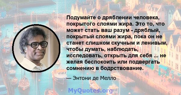 Подумайте о дряблении человека, покрытого слоями жира. Это то, что может стать ваш разум - дряблый, покрытый слоями жира, пока он не станет слишком скучным и ленивым, чтобы думать, наблюдать, исследовать, открыть для