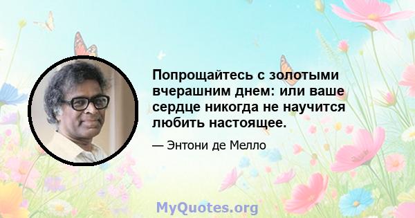 Попрощайтесь с золотыми вчерашним днем: или ваше сердце никогда не научится любить настоящее.