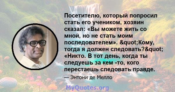 Посетителю, который попросил стать его учеником, хозяин сказал: «Вы можете жить со мной, но не стать моим последователем». "Кому, тогда я должен следовать?" «Никто. В тот день, когда ты следуешь за кем -то,