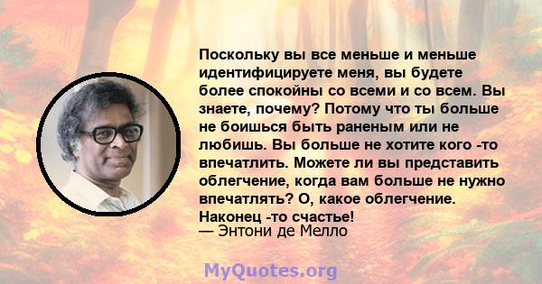 Поскольку вы все меньше и меньше идентифицируете меня, вы будете более спокойны со всеми и со всем. Вы знаете, почему? Потому что ты больше не боишься быть раненым или не любишь. Вы больше не хотите кого -то впечатлить. 