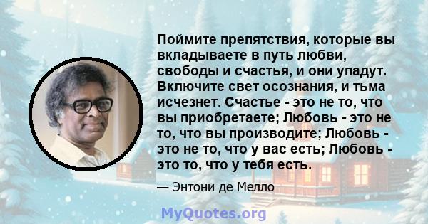 Поймите препятствия, которые вы вкладываете в путь любви, свободы и счастья, и они упадут. Включите свет осознания, и тьма исчезнет. Счастье - это не то, что вы приобретаете; Любовь - это не то, что вы производите;